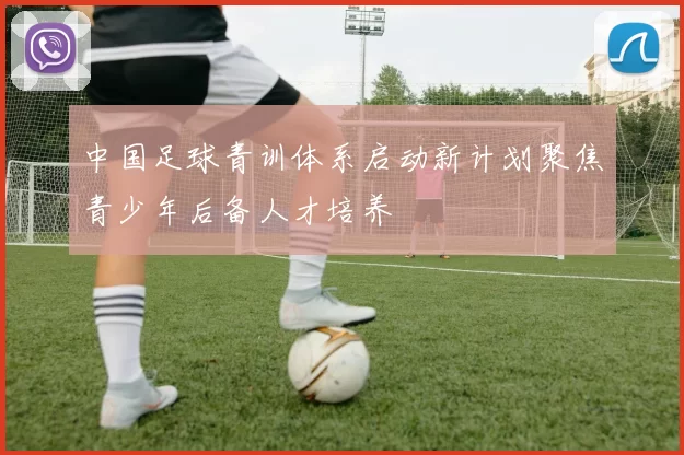 中国足球青训体系启动新计划聚焦青少年后备人才培养