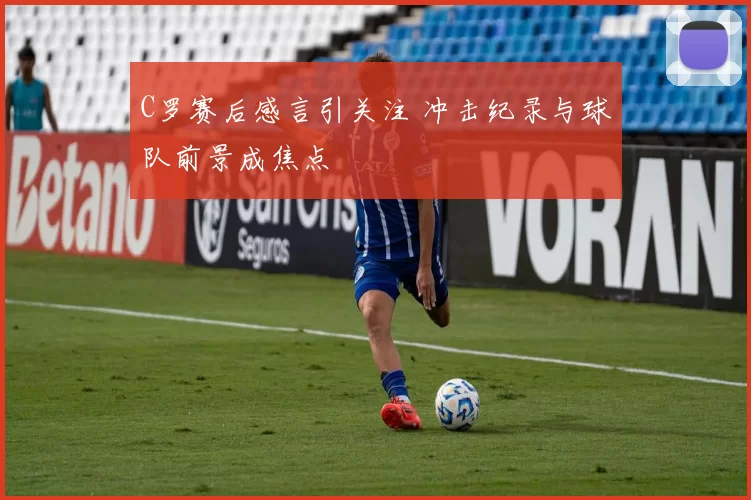 C罗赛后感言引关注 冲击纪录与球队前景成焦点