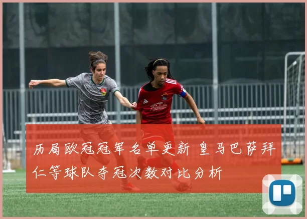 历局欧冠冠军名单更新 皇马巴萨拜仁等球队夺冠次数对比分析