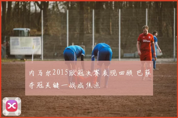 内马尔2015欧冠决赛表现回顾 巴萨夺冠关键一战成焦点