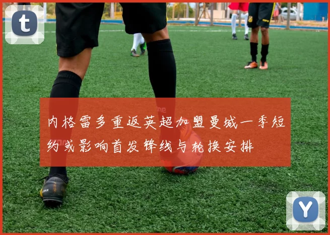 内格雷多重返英超加盟曼城一季短约或影响首发锋线与轮换安排