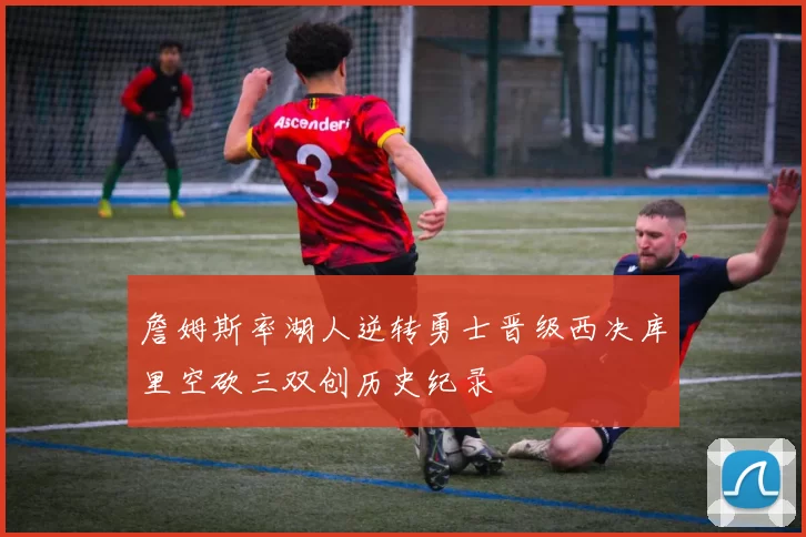 詹姆斯率湖人逆转勇士晋级西决库里空砍三双创历史纪录