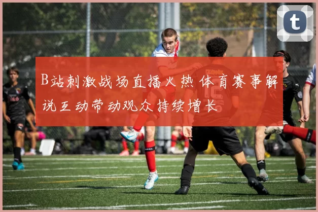 B站刺激战场直播火热 体育赛事解说互动带动观众持续增长