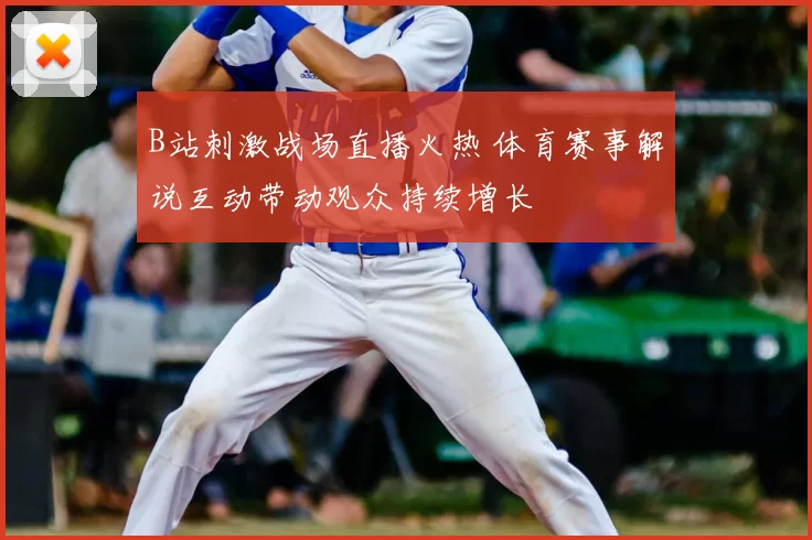 B站刺激战场直播火热 体育赛事解说互动带动观众持续增长