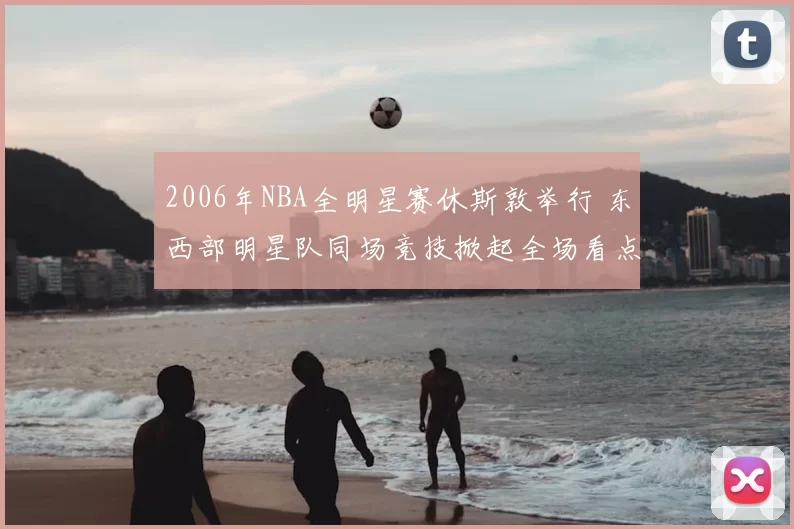 2006年NBA全明星赛休斯敦举行 东西部明星队同场竞技掀起全场看点