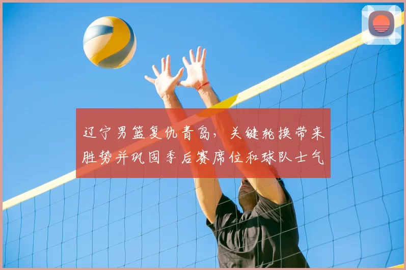 辽宁男篮复仇青岛，关键轮换带来胜势并巩固季后赛席位和球队士气