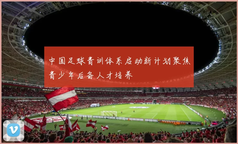 中国足球青训体系启动新计划聚焦青少年后备人才培养