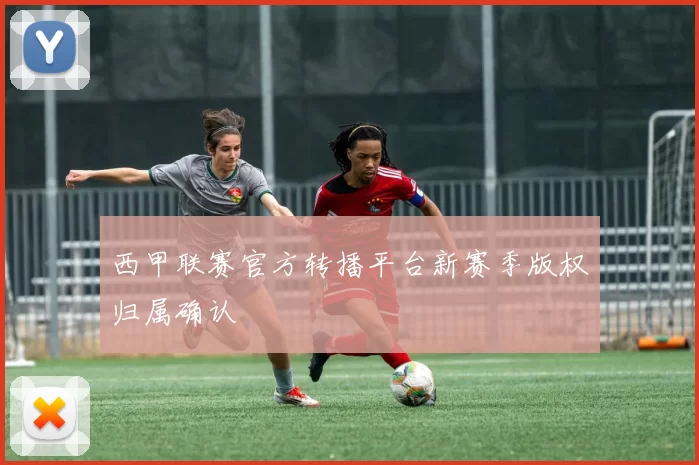 西甲联赛官方转播平台新赛季版权归属确认