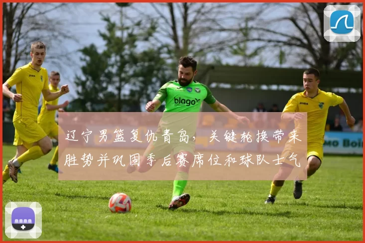 辽宁男篮复仇青岛，关键轮换带来胜势并巩固季后赛席位和球队士气