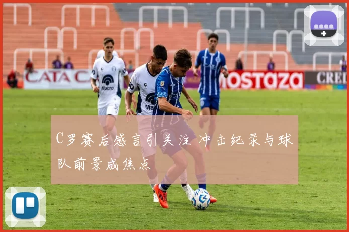 C罗赛后感言引关注 冲击纪录与球队前景成焦点