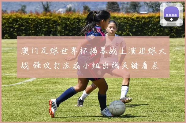 澳门足球世界杯揭幕战上演进球大战 强攻打法成小组出线关键看点