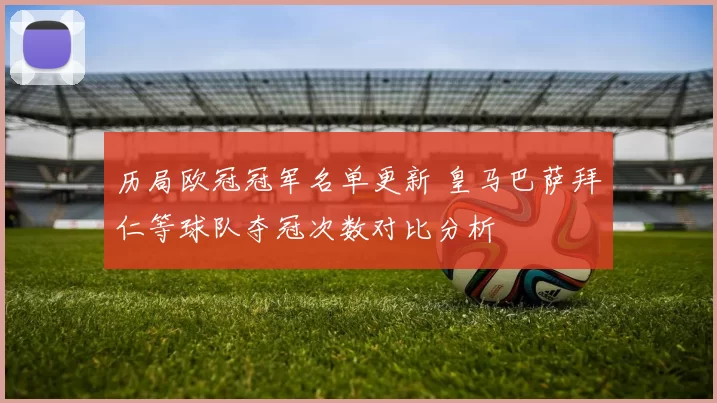 历局欧冠冠军名单更新 皇马巴萨拜仁等球队夺冠次数对比分析