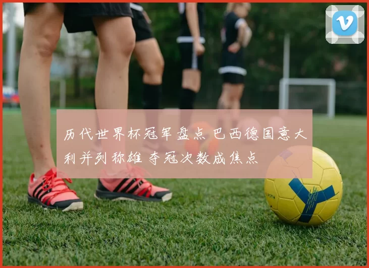 历代世界杯冠军盘点 巴西德国意大利并列称雄 夺冠次数成焦点