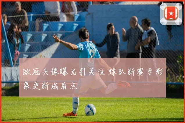 欧冠头像曝光引关注 球队新赛季形象更新成看点