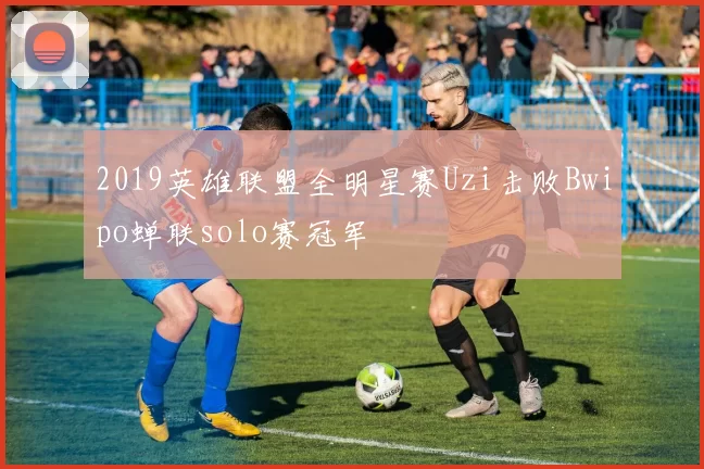 2019英雄联盟全明星赛Uzi击败Bwipo蝉联solo赛冠军