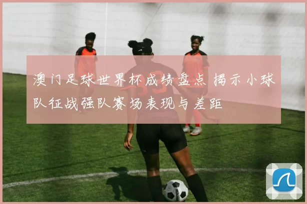 澳门足球世界杯成绩盘点 揭示小球队征战强队赛场表现与差距