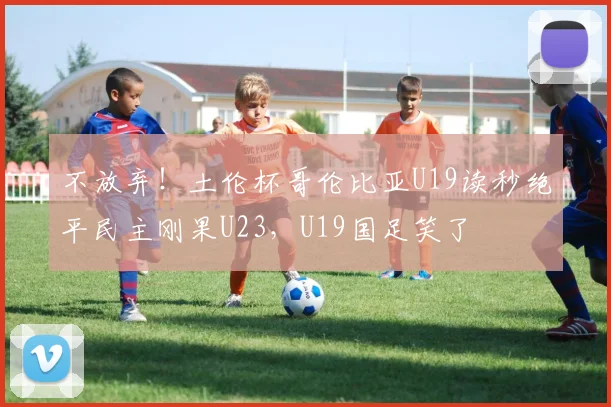 不放弃!土伦杯哥伦比亚U19读秒绝平民主刚果U23,U19国足笑了