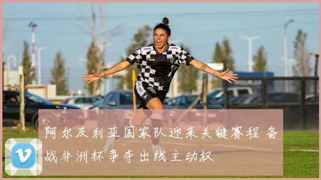 阿尔及利亚国家队迎来关键赛程 备战非洲杯争夺出线主动权