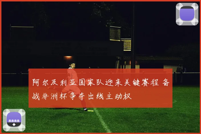 阿尔及利亚国家队迎来关键赛程 备战非洲杯争夺出线主动权