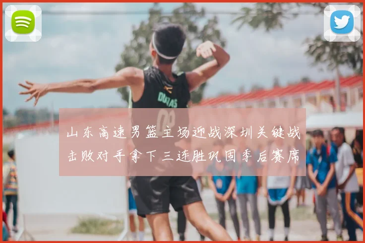 山东高速男篮主场迎战深圳关键战击败对手拿下三连胜巩固季后赛席位