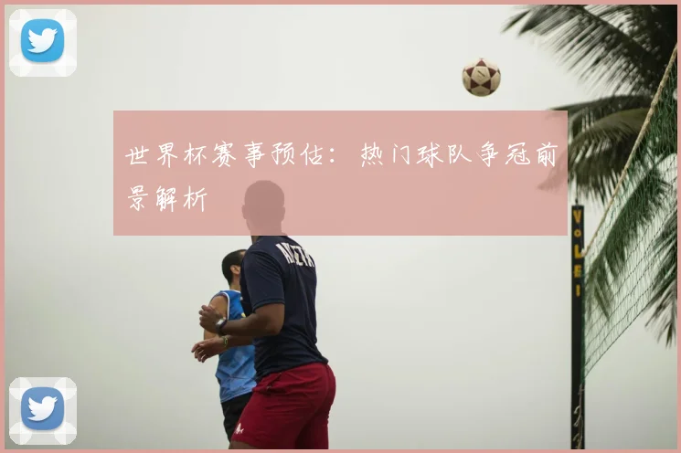 世界杯赛事预估：热门球队争冠前景解析