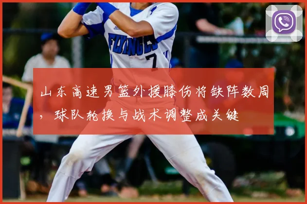 山东高速男篮外援膝伤将缺阵数周，球队轮换与战术调整成关键
