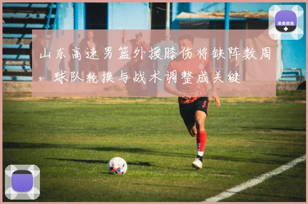 山东高速男篮外援膝伤将缺阵数周，球队轮换与战术调整成关键